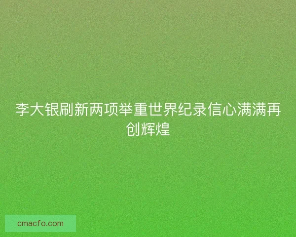李大银刷新两项举重世界纪录信心满满再创辉煌