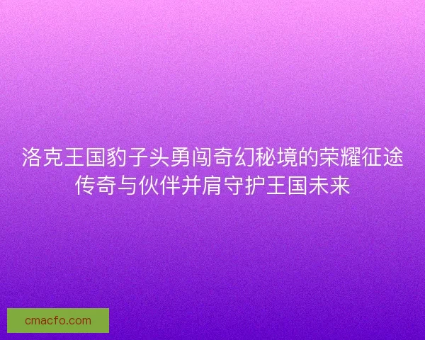 洛克王国豹子头勇闯奇幻秘境的荣耀征途传奇与伙伴并肩守护王国未来
