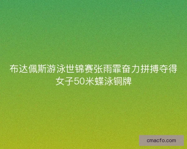 布达佩斯游泳世锦赛张雨霏奋力拼搏夺得女子50米蝶泳铜牌
