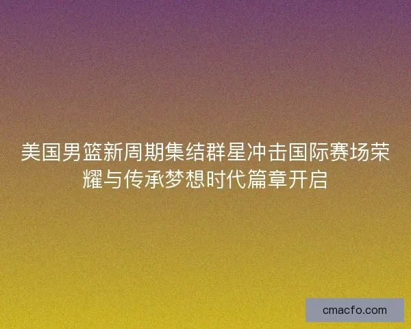 美国男篮新周期集结群星冲击国际赛场荣耀与传承梦想时代篇章开启
