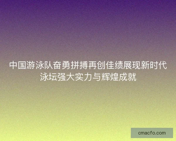 中国游泳队奋勇拼搏再创佳绩展现新时代泳坛强大实力与辉煌成就