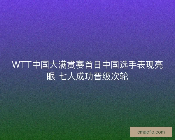 WTT中国大满贯赛首日中国选手表现亮眼 七人成功晋级次轮