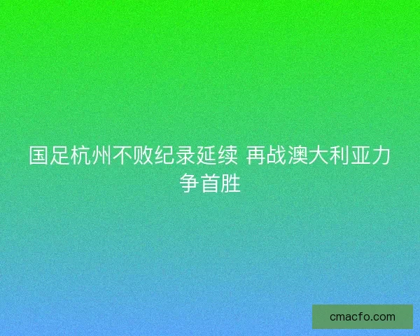 国足杭州不败纪录延续 再战澳大利亚力争首胜