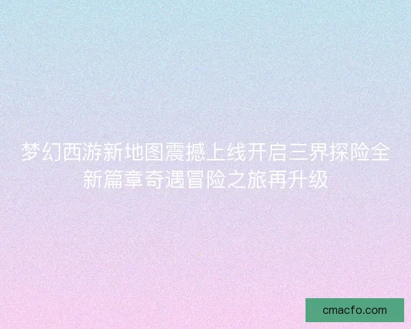 梦幻西游新地图震撼上线开启三界探险全新篇章奇遇冒险之旅再升级